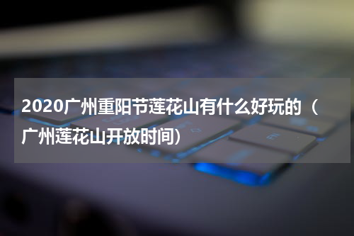 2020广州重阳节莲花山有什么好玩的（广州莲花山开放时间）