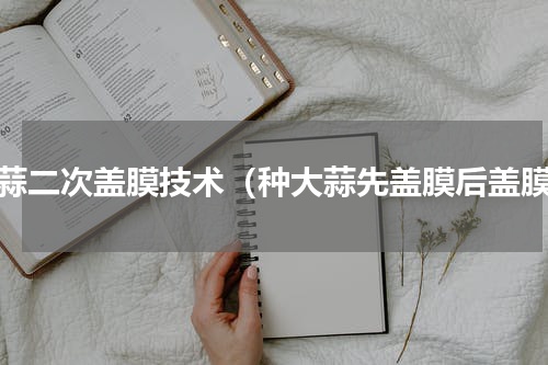 大蒜二次盖膜技术（种大蒜先盖膜后盖膜）