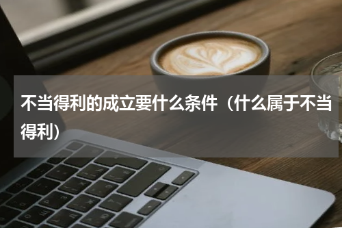 不当得利的成立要什么条件（什么属于不当得利）