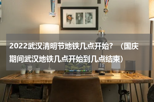 2022武汉清明节地铁几点开始？（国庆期间武汉地铁几点开始到几点结束）