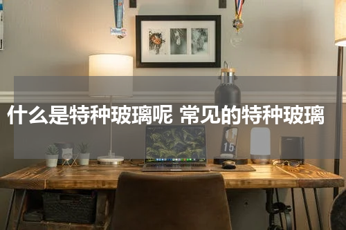 什么是特种玻璃呢 常见的特种玻璃