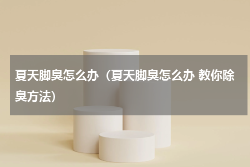 夏天脚臭怎么办（夏天脚臭怎么办 教你除臭方法）