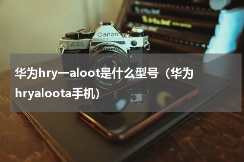 华为hry一aloot是什么型号（华为hryaloota手机）