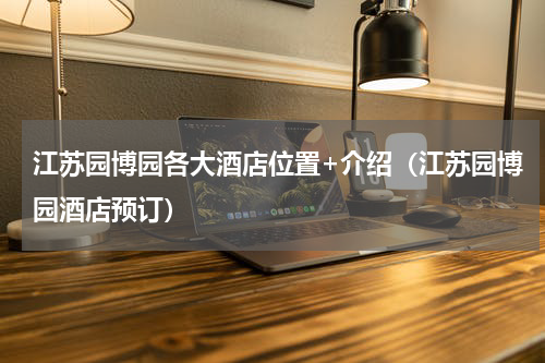 江苏园博园各大酒店位置+介绍（江苏园博园酒店预订）